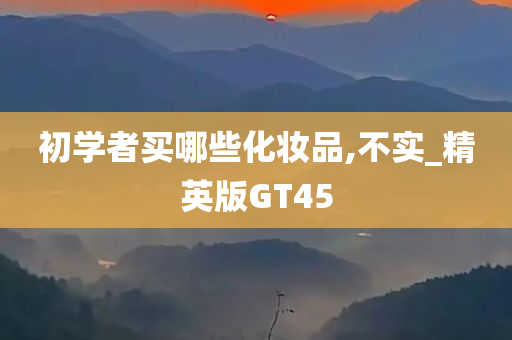 初学者买哪些化妆品,不实_精英版GT45今晚必出三肖2025_2025新澳门精准免费提供·精确判断