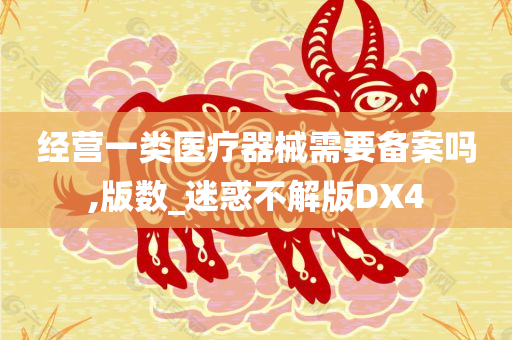 经营一类医疗器械需要备案吗,版数_迷惑不解版DX4今晚必出三肖2025_2025新澳门精准免费提供·精确判断