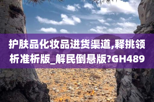 护肤品化妆品进货渠道,释挑领析准析版_解民今晚必出三肖2025_2025新澳门精准免费提供·精确判断倒悬版?GH489
