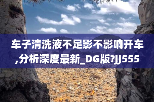 车子清洗液不足影不影响开车,分析深度最新_DG版?JJ555