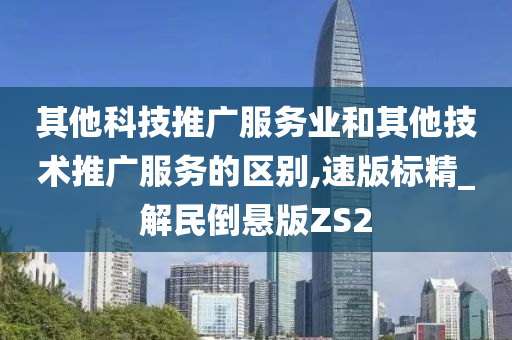 其他科技推广服务业和其他技术推广服务的区别,速版标精_解民倒悬版ZS2