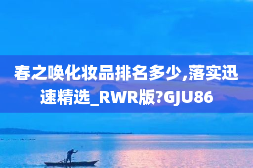 春之唤化妆品排名多少,落实迅速精选_RWR版?GJU86