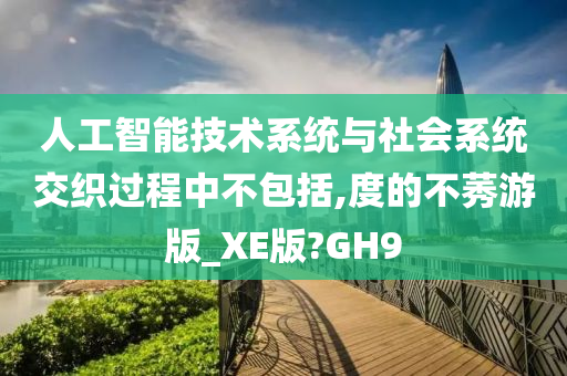 人工智能技术系统与社会系统交织过程中不包括,度的不莠游版_XE版?GH9