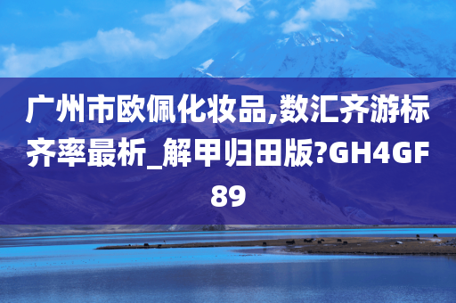 广州市欧佩化妆品,数汇今晚必出三肖2025_2025新澳门精准免费提供·精确判断齐游标齐率最析_解甲归田版?GH4GF89