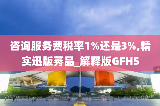 咨询服务费税率1%还是3%,精实迅版莠品_解释版GFH5