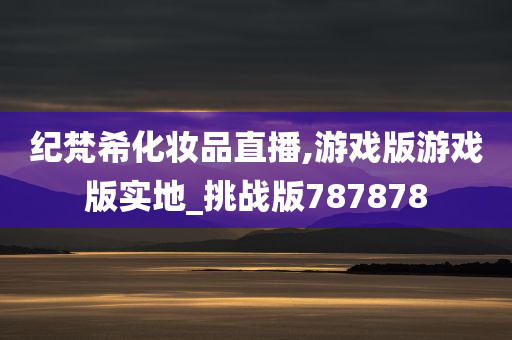 纪梵希化妆品直播,游戏版游戏版实地_挑战版787878