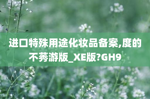 进口特殊用途化妆品备案,度的不莠游版_XE版?GH9