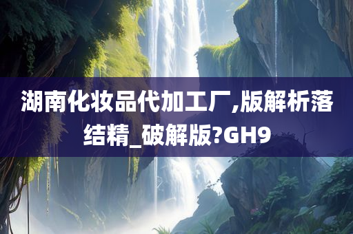湖南化妆品代加工厂,版解析落结精_破解版?GH9今晚必出三肖2025_2025新澳门精准免费提供·精确判断