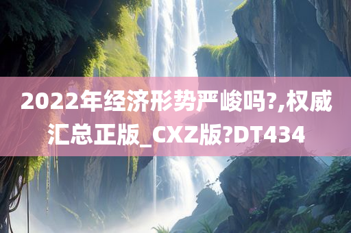 2022年经济形势严峻吗?,权威汇总正版_CXZ版?DT434