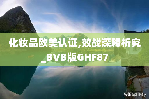 化妆品欧美认证,效战深释析究_BVB版GHF87