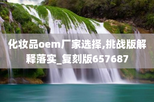 化妆品oem厂家选择,挑战版解释落实_复刻版657687
