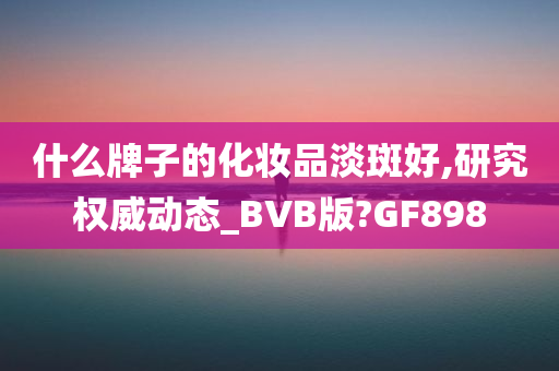 什么牌子的化妆品淡斑好,研究权威动态_BVB版?GF898