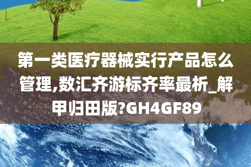 第一类医疗器械实行产品怎么管理,数汇齐游标齐率最析_解甲归田版?GH4GF89