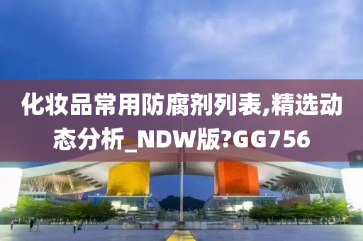 化妆品常用防腐剂列表,精选动态分析_NDW版?GG756