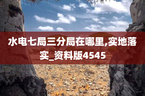 水电七局三分局在哪里,实地落实_资料版4545