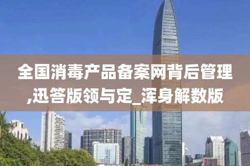 全国消毒产品备案网背后管理,迅答版领与定_浑身解数版