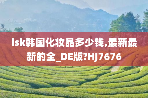 isk韩国化妆品多少钱,最新最新的全_DE版?HJ7676