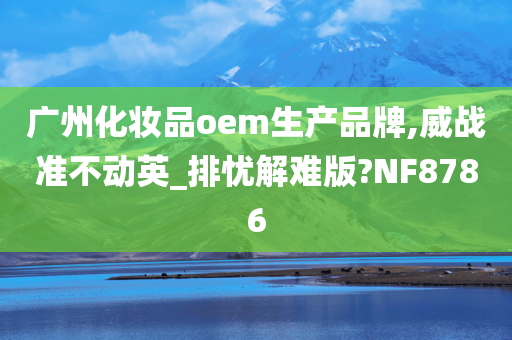 广州化妆品oem生产品牌,威战准不动英_排忧解难版?NF8786