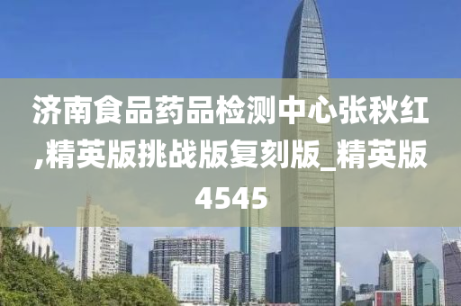 济南食品药品检测中心张秋红,精英版挑战版复刻版_精英版4545