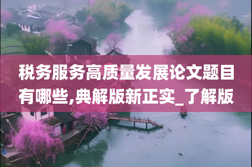 税务服务高质量发展论文题目有哪些,典解版新正实_了解版