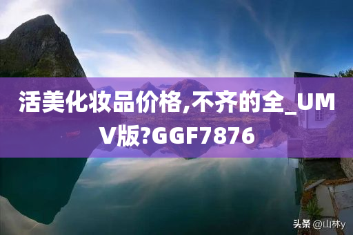 活美化妆品价格,不齐的全_U今晚必出三肖2025_2025新澳门精准免费提供·精确判断MV版?GGF7876