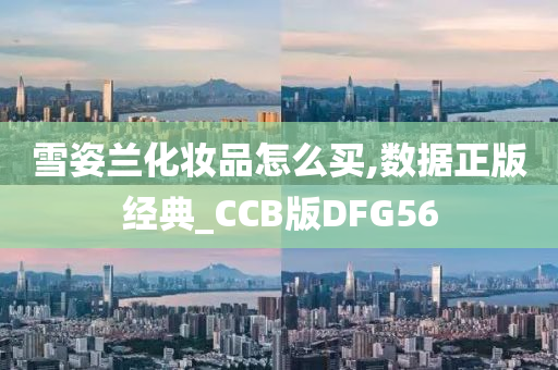 雪姿兰化妆品怎么买,数据正版经典_CCB版DFG56