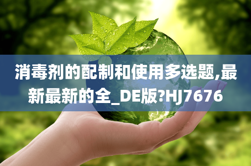消毒剂的配制和使用多选题,最新最新的全_DE版?HJ7676