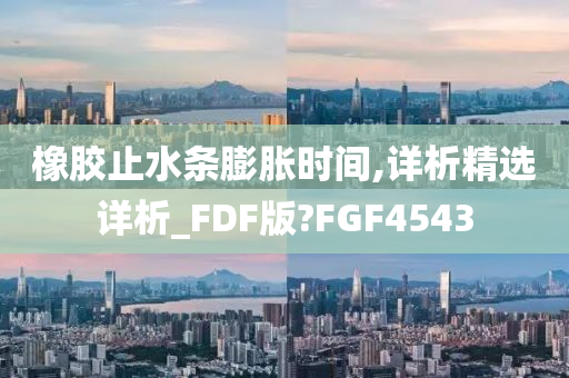 橡胶止水条膨胀时间,详析精选详析_FDF版?FGF4543