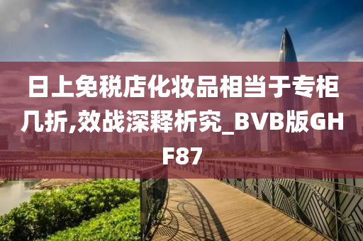 日上免税店化妆品相当于专柜几折,效战深释析究_BVB版GHF87