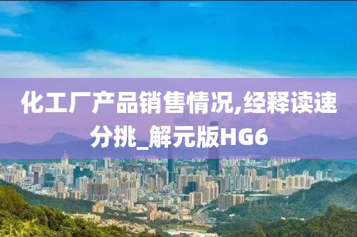 化工厂产品销售情况,经释读速分挑_解元版HG6