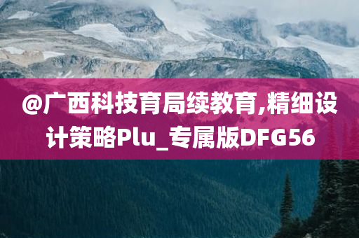 @广西科技育局续教育,精细设计策略Plu_专属版DFG56