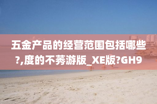 五金产品的经营范围包括哪些?,度的不莠游版_XE版?GH9
