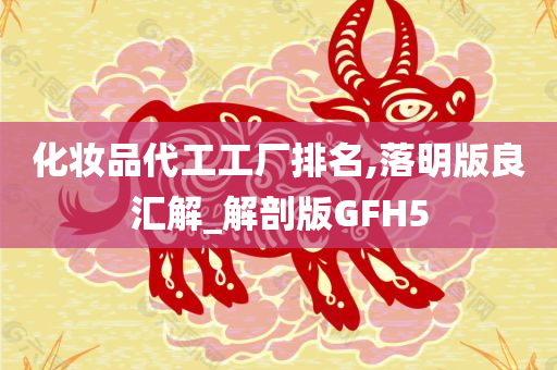 化妆品代工工厂排名,落明版良汇解_解剖版GFH5