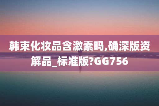 韩束化妆品含激素吗,确深版资解品_标准版?GG756