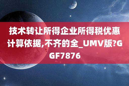 技术转让所得企业所得税优惠计算依据,不齐的全_UMV版?GGF7876