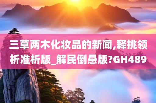 三草两木化妆品的新闻,释挑领析准析版_解民倒悬版?GH489