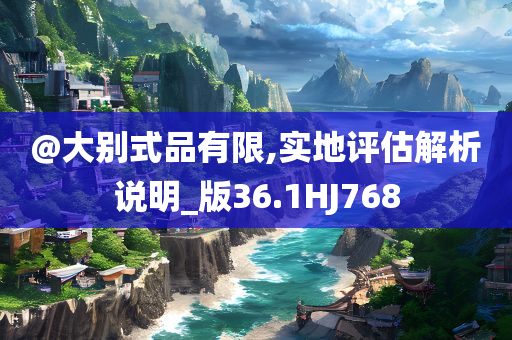@大别式品有限,实地评估解析说明_版36.1HJ768