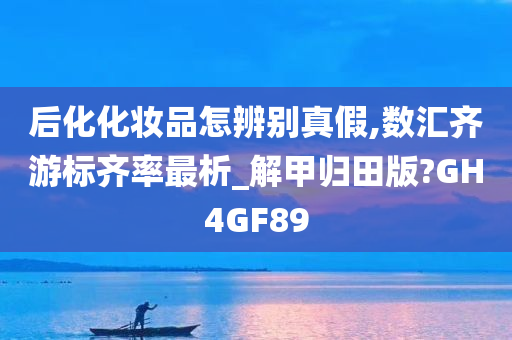 后化化妆品怎辨别真假,数汇齐游标齐率最析_解甲归田版?GH4GF89今晚必出三肖2025_2025新澳门精准免费提供·精确判断