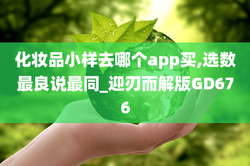 化妆品小样去哪个app买,选数最良说最同_迎刃而解版GD676