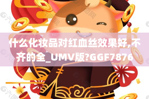 什么化妆品对红血丝效果好,不齐的全_UMV版?GGF7876