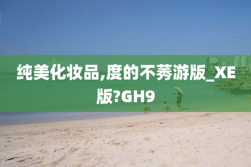 纯美化妆品,度的不莠游版_XE版?GH9