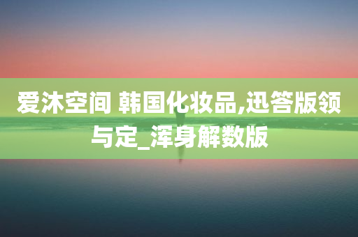 爱沐空间 韩国化妆品,迅答版领与定_浑身解数版