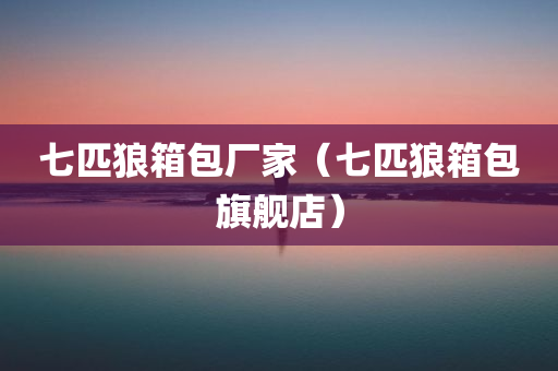 七匹狼箱包厂家（七匹狼箱包旗舰店）