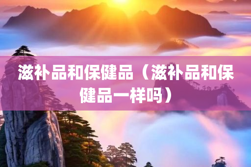 滋补品和保健品（滋补品和保健品一样吗）
