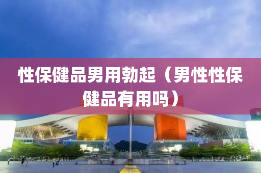 性保健品男用勃起（男性性保健品有用吗）