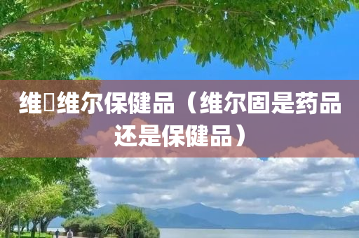 维妳维尔保健品（维尔固是药品还是保健品）