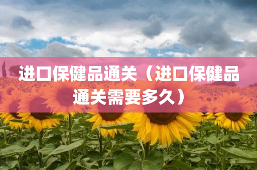 进口保健品通关（进口保健品通关需要多久）