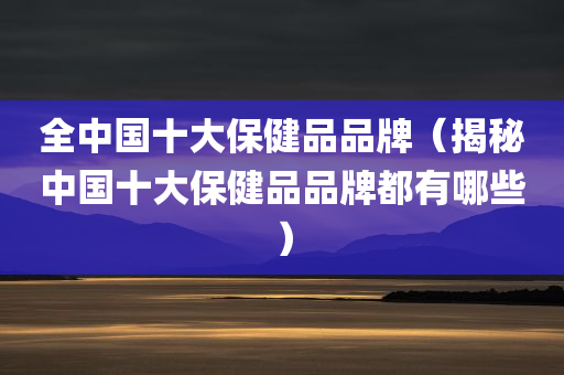 全中国十大保健品品牌（揭秘中国十大保健品品牌都有哪些）
