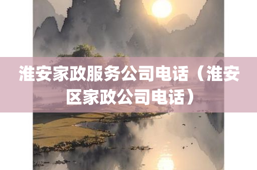 淮安家政服务公司电话（淮安区家政公司电话）