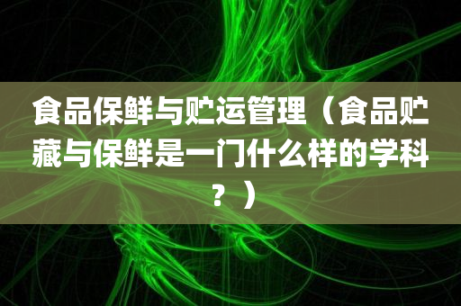 食品保鲜与贮运管理（食品贮藏与保鲜是一门什么样的学科？）